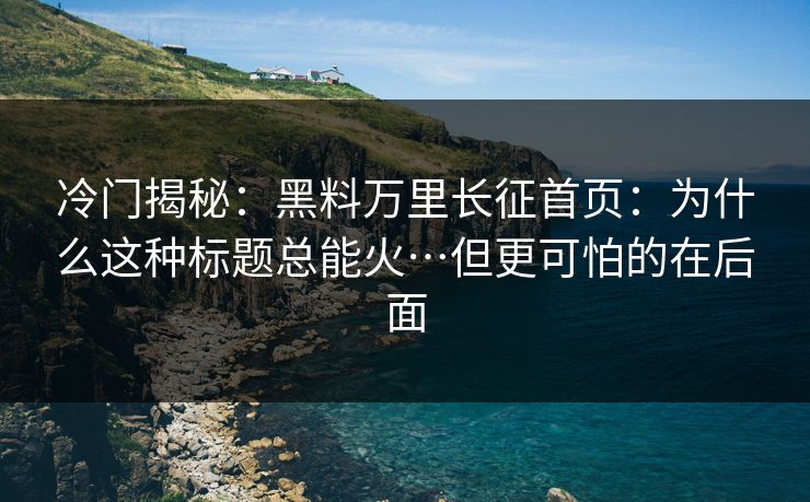 冷门揭秘：黑料万里长征首页：为什么这种标题总能火…但更可怕的在后面