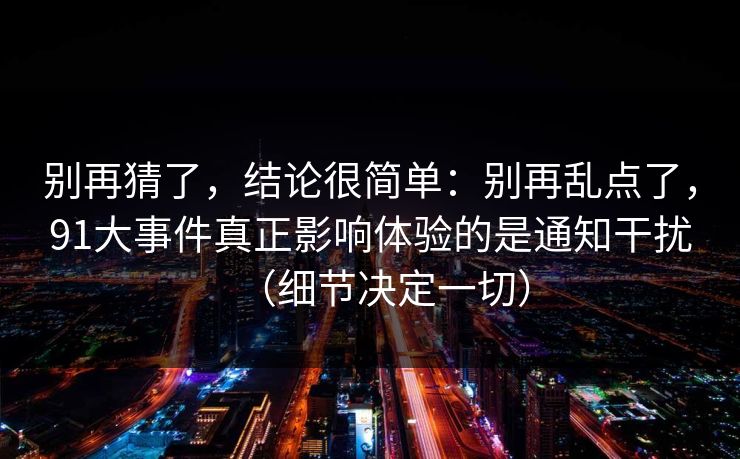 别再猜了,结论很简单:别再乱点了,91大事件真正影响体验的是通知干扰(细节决定一切) 别再猜了,结论很简单:别再乱点了,91大事件真正影响体验的是通知干扰(细节决定一切)