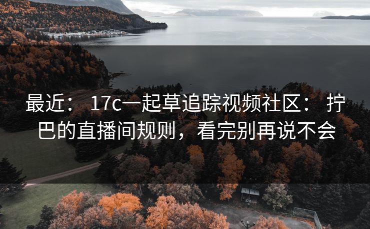 最近: 17c一起草追踪视频社区: 拧巴的直播间规则,看完别再说不会 最近: 17c一起草追踪视频社区: 拧巴的直播间规则,看完别再说不会
