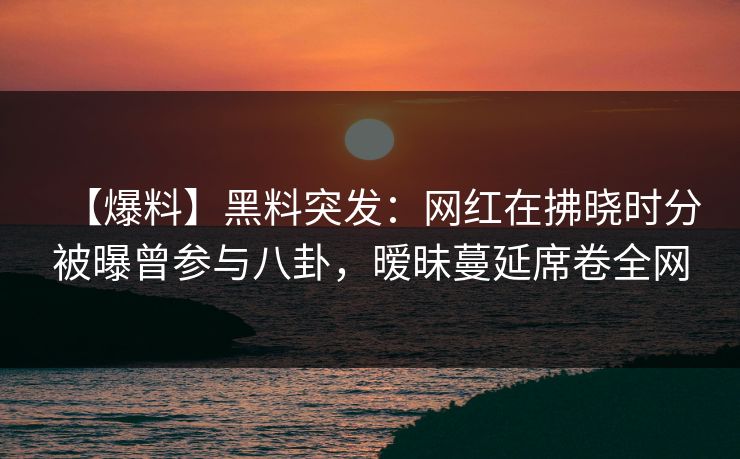 【爆料】黑料突发:网红在拂晓时分被曝曾参与八卦,暧昧蔓延席卷全网 【爆料】黑料突发:网红在拂晓时分被曝曾参与八卦,暧昧蔓延席卷全网
