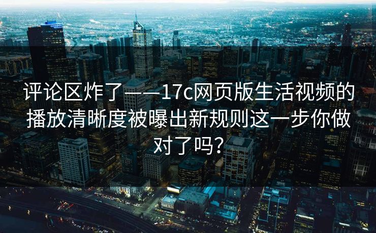 评论区炸了——17c网页版生活视频的播放清晰度被曝出新规则这一步你做对了吗? 评论区炸了——17c网页版生活视频的播放清晰度被曝出新规则这一步你做对了吗?