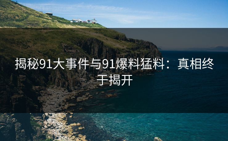 揭秘91大事件与91爆料猛料：真相终于揭开