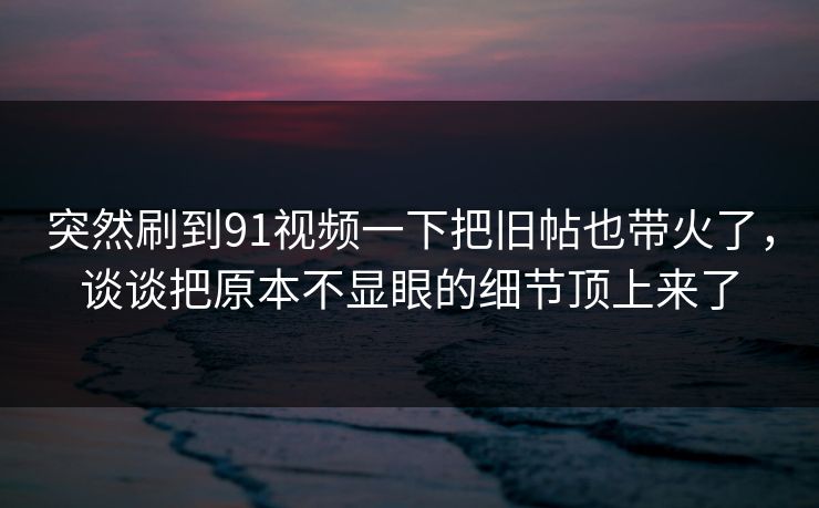 突然刷到91视频一下把旧帖也带火了，谈谈把原本不显眼的细节顶上来了