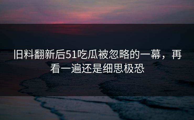 旧料翻新后51吃瓜被忽略的一幕,再看一遍还是细思极恐 旧料翻新后51吃瓜被忽略的一幕,再看一遍还是细思极恐