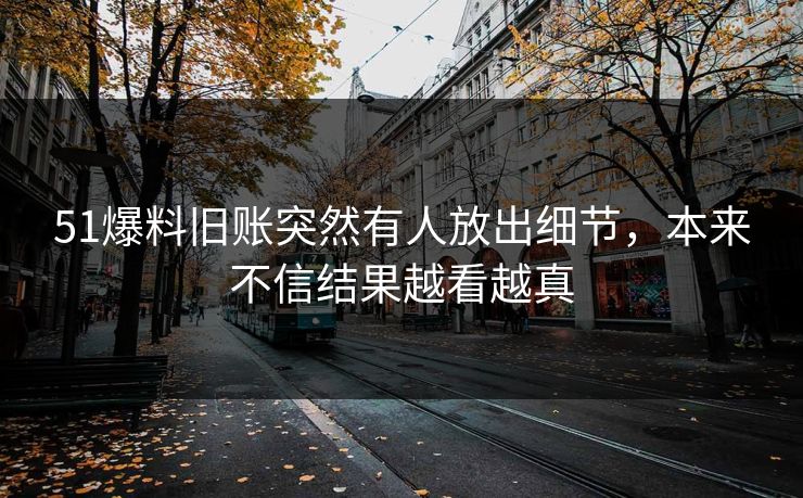51爆料旧账突然有人放出细节,本来不信结果越看越真 51爆料旧账突然有人放出细节,本来不信结果越看越真