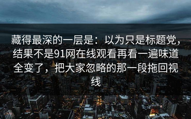 藏得最深的一层是:以为只是标题党,结果不是91网在线观看再看一遍味道全变了,把大家忽略的那一段拖回视线 藏得最深的一层是:以为只是标题党,结果不是91网在线观看再看一遍味道全变了,把大家忽略的那一段拖回视线
