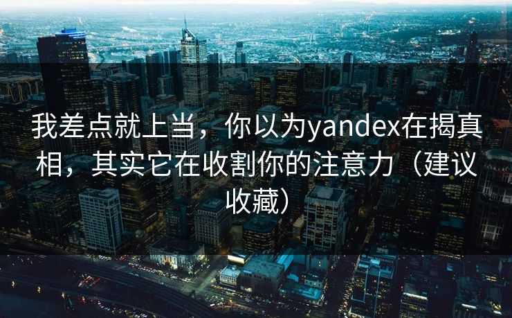 我差点就上当，你以为yandex在揭真相，其实它在收割你的注意力（建议收藏）
