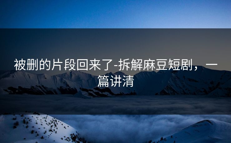 被删的片段回来了-拆解麻豆短剧,一篇讲清 被删的片段回来了-拆解麻豆短剧,一篇讲清