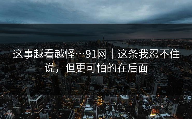 这事越看越怪…91网｜这条我忍不住说，但更可怕的在后面
