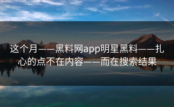 这个月——黑料网app明星黑料——扎心的点不在内容——而在搜索结果 这个月——黑料网app明星黑料——扎心的点不在内容——而在搜索结果