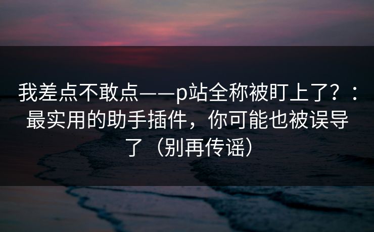 我差点不敢点——p站全称被盯上了?:最实用的助手插件,你可能也被误导了(别再传谣) 我差点不敢点——p站全称被盯上了?:最实用的助手插件,你可能也被误导了(别再传谣)