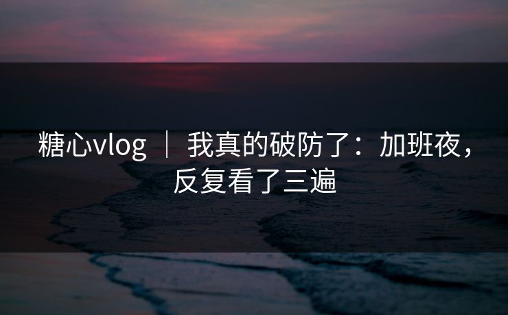 糖心vlog | 我真的破防了:加班夜,反复看了三遍 糖心vlog | 我真的破防了:加班夜,反复看了三遍