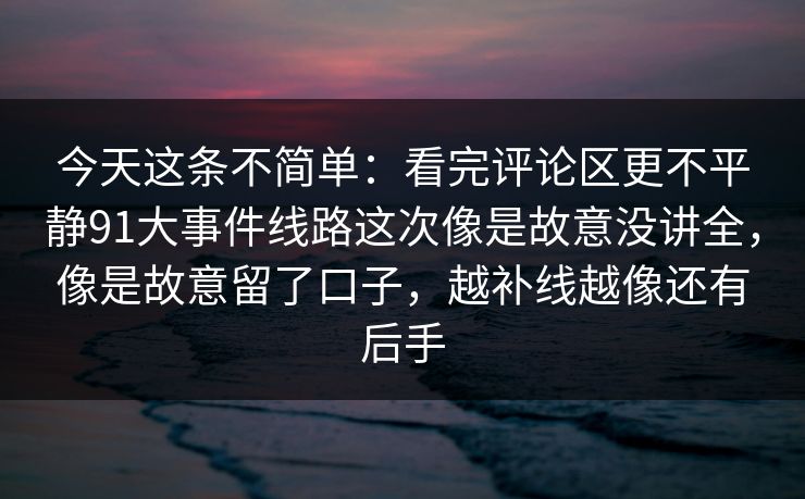 今天这条不简单:看完评论区更不平静91大事件线路这次像是故意没讲全,像是故意留了口子,越补线越像还有后手 今天这条不简单:看完评论区更不平静91大事件线路这次像是故意没讲全,像是故意留了口子,越补线越像还有后手