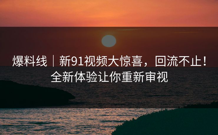 爆料线|新91视频大惊喜,回流不止!全新体验让你重新审视 爆料线|新91视频大惊喜,回流不止!全新体验让你重新审视