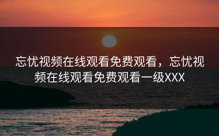 忘忧视频在线观看免费观看，忘忧视频在线观看免费观看一级XXX