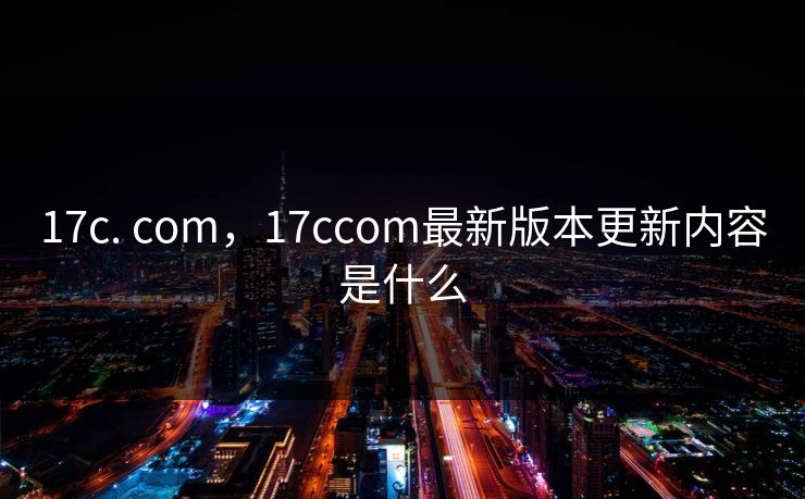 17c. com，17ccom最新版本更新内容是什么