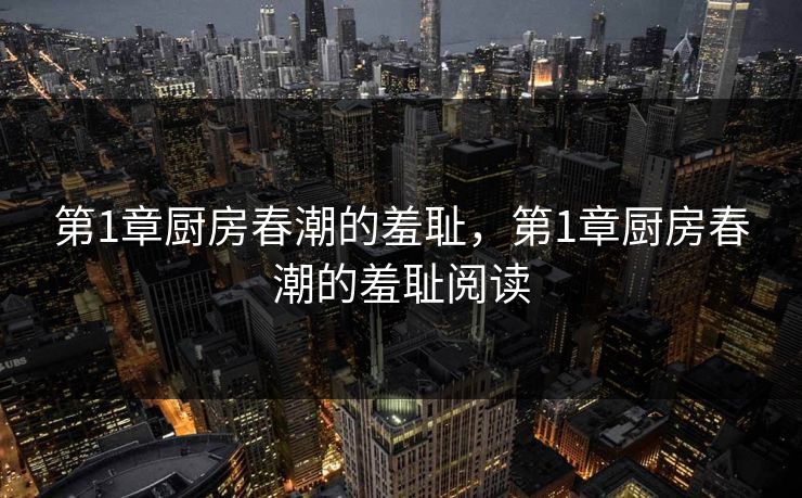 第1章厨房春潮的羞耻,第1章厨房春潮的羞耻阅读 第1章厨房春潮的羞耻,第1章厨房春潮的羞耻阅读