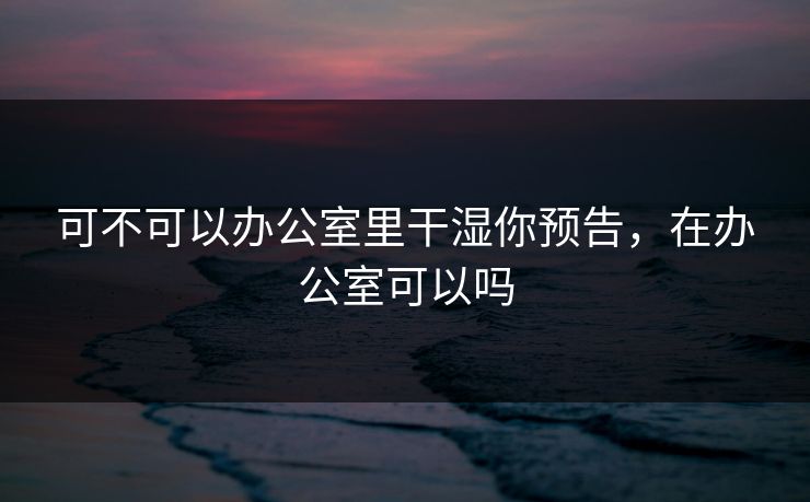 可不可以办公室里干湿你预告，在办公室可以吗