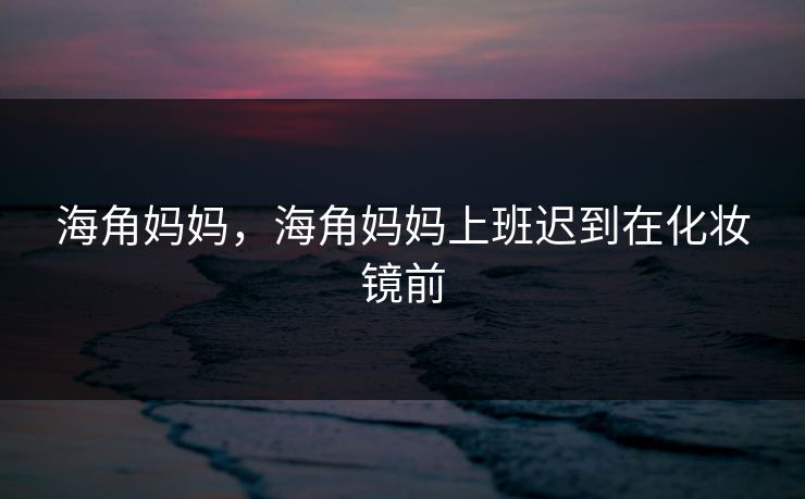 海角妈妈，海角妈妈上班迟到在化妆镜前