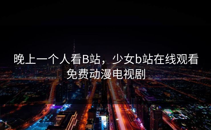 晚上一个人看B站，少女b站在线观看免费动漫电视剧
