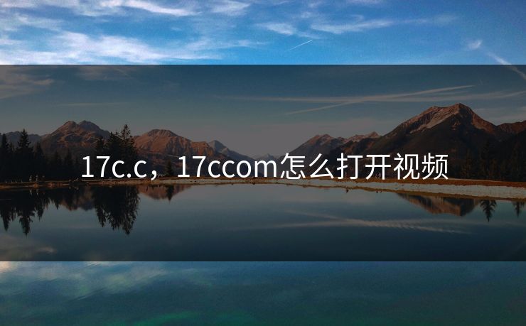 17c.c，17ccom怎么打开视频