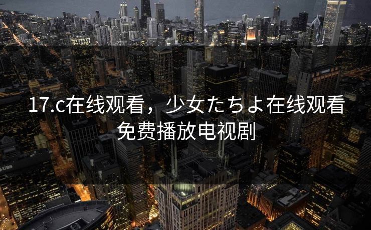 17.c在线观看，少女たちよ在线观看免费播放电视剧