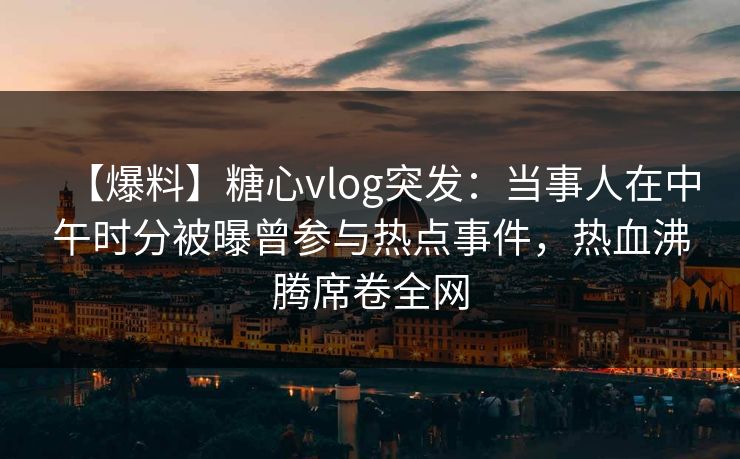 【爆料】糖心vlog突发：当事人在中午时分被曝曾参与热点事件，热血沸腾席卷全网