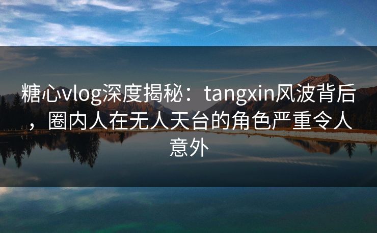 糖心vlog深度揭秘：tangxin风波背后，圈内人在无人天台的角色严重令人意外  第1张