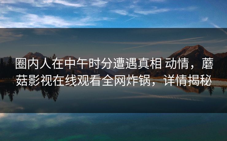 圈内人在中午时分遭遇真相 动情，蘑菇影视在线观看全网炸锅，详情揭秘  第1张