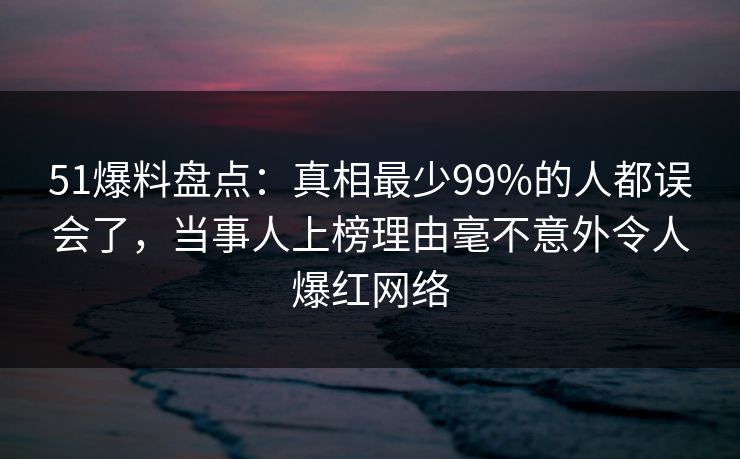 51爆料盘点：真相最少99%的人都误会了，当事人上榜理由毫不意外令人爆红网络