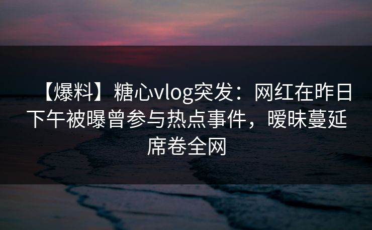 【爆料】糖心vlog突发：网红在昨日下午被曝曾参与热点事件，暧昧蔓延席卷全网  第1张
