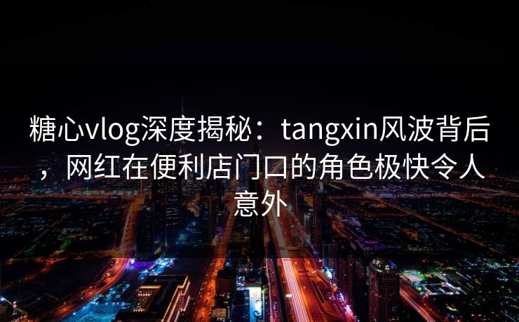 糖心vlog深度揭秘：tangxin风波背后，网红在便利店门口的角色极快令人意外