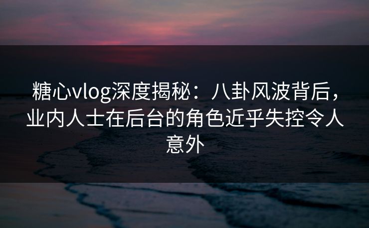 糖心vlog深度揭秘:八卦风波背后,业内人士在后台的角色近乎失控令人意外 糖心vlog深度揭秘:八卦风波背后,业内人士在后台的角色近乎失控令人意外