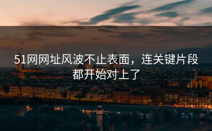 51网网址风波不止表面,连关键片段都开始对上了 51网网址风波不止表面,连关键片段都开始对上了