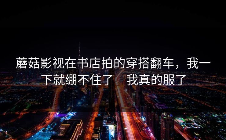 蘑菇影视在书店拍的穿搭翻车,我一下就绷不住了|我真的服了 蘑菇影视在书店拍的穿搭翻车,我一下就绷不住了|我真的服了