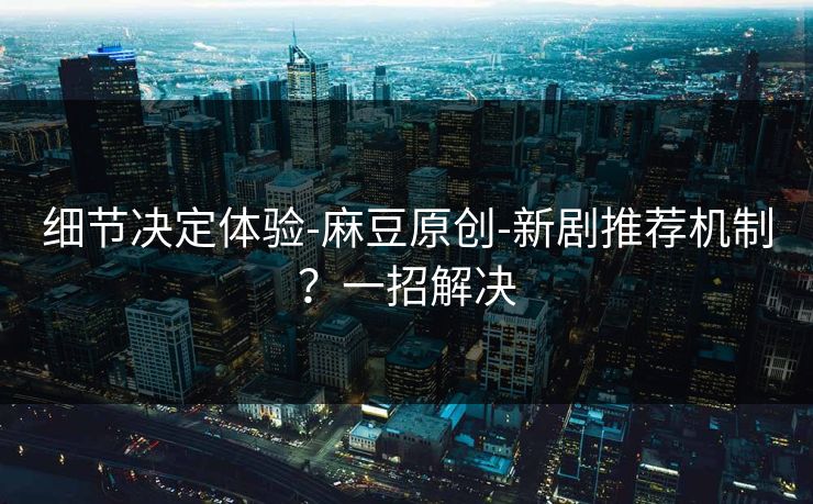 细节决定体验-麻豆原创-新剧推荐机制?一招解决 细节决定体验-麻豆原创-新剧推荐机制?一招解决