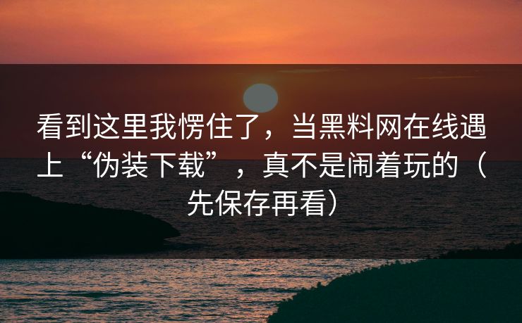 看到这里我愣住了，当黑料网在线遇上“伪装下载”，真不是闹着玩的（先保存再看）