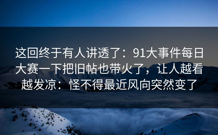 这回终于有人讲透了：91大事件每日大赛一下把旧帖也带火了，让人越看越发凉：怪不得最近风向突然变了
