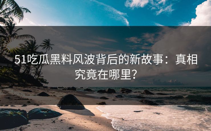 51吃瓜黑料风波背后的新故事：真相究竟在哪里？